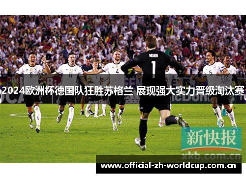 2024欧洲杯德国队狂胜苏格兰 展现强大实力晋级淘汰赛 2024欧洲杯德国队狂胜苏格兰 展现强大实力晋级淘汰赛